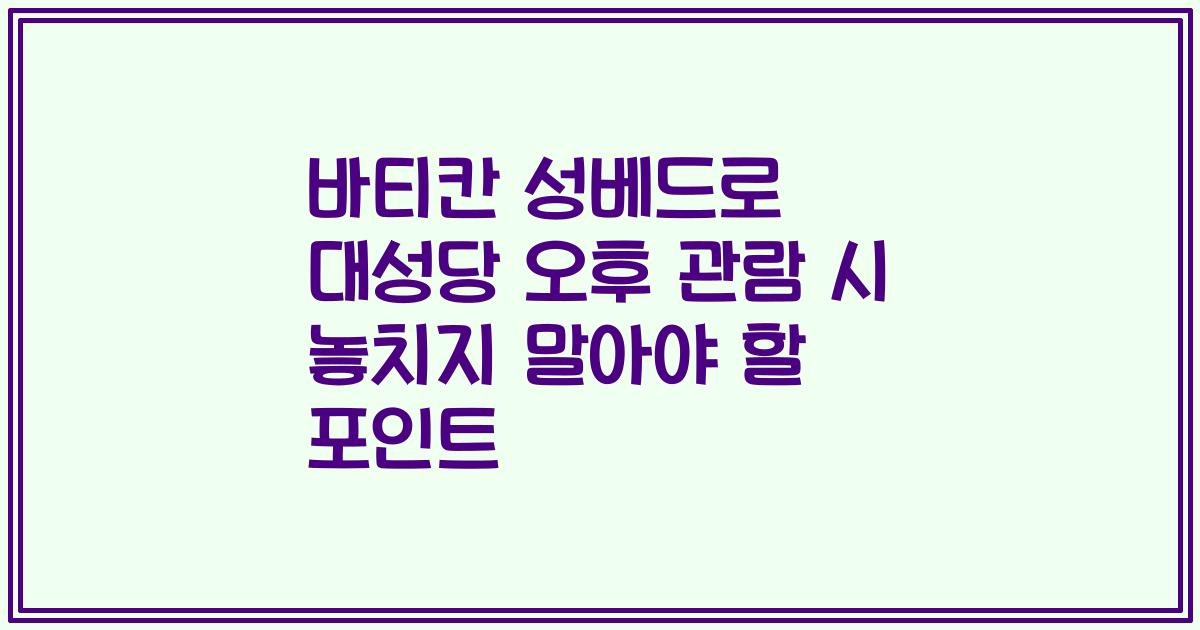 바티칸 성베드로 대성당 오후 관람 시 놓치지 말아야 할 포인트