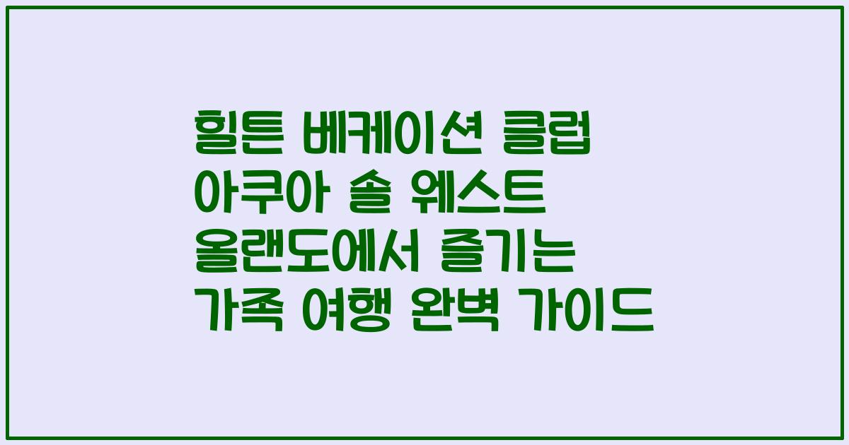 힐튼 베케이션 클럽 아쿠아 솔 웨스트 올랜도에서 즐기는 가족 여행 완벽 가이드